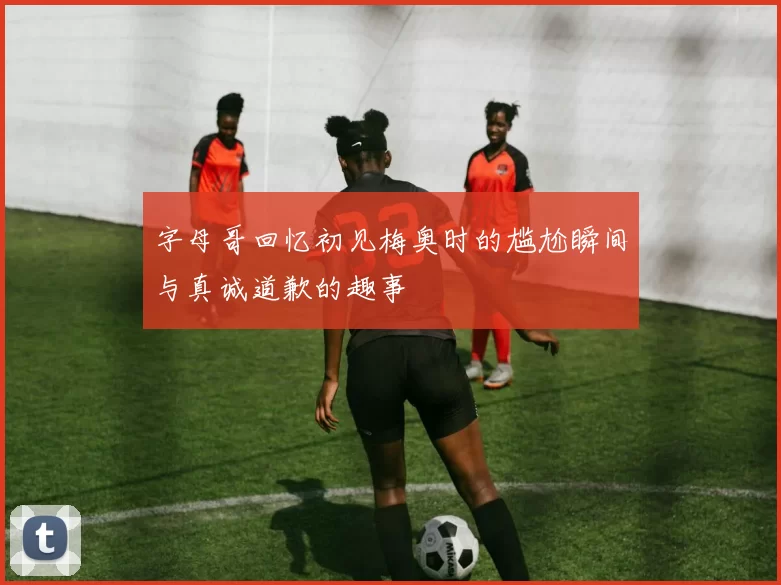 字母哥回忆初见梅奥时的尴尬瞬间与真诚道歉的趣事