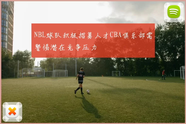 NBL球队积极招募人才CBA俱乐部需警惕潜在竞争压力