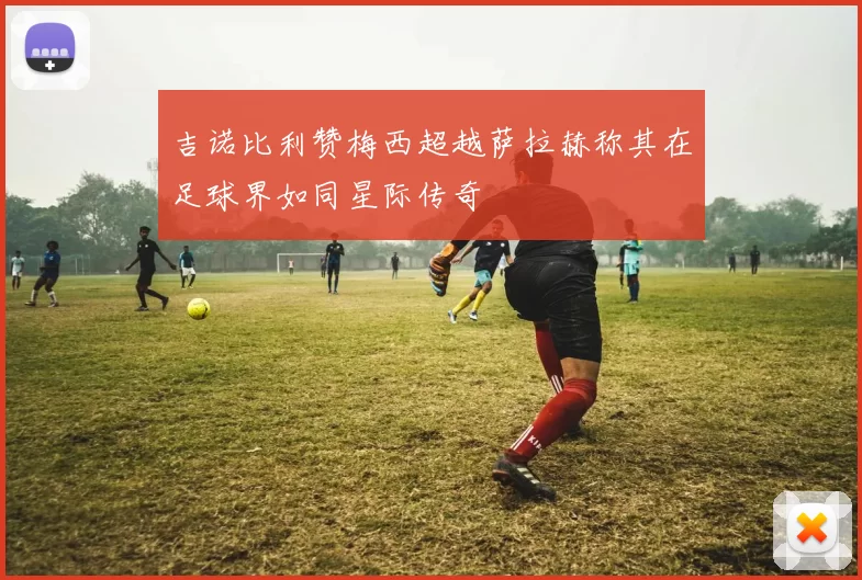 吉诺比利赞梅西超越萨拉赫称其在足球界如同星际传奇
