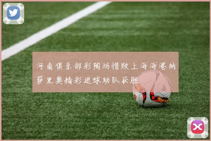 河南俱乐部彩陶坊惜败上海海港纳萨里奥精彩进球助队获胜