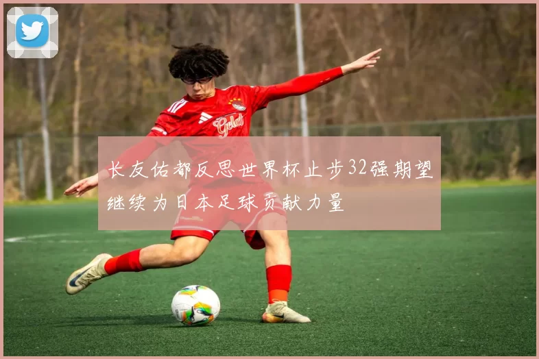 长友佑都反思世界杯止步32强期望继续为日本足球贡献力量